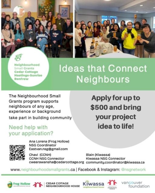 Neighbourhood Small Grants are Open for Applications! @nsgnetwork 

Applications are accepted from March 10th to April 30th, 2026, in Cedar Cottage, Hastings-Sunrise, and Renfrew. Projects must be completed by November 30, 2026.
Applications will be reviewed by the Cedar Cottage, Hastings-Sunrise, Renfrew Neighbourhood Grants Committee and Community Coordinator once applications close, and you will hear the results within four-five weeks.

Contact Ana Lorena if you have questions or feedback on Neighbourhood Small Grants. Paper applications are also available — please get in touch with her to ask for one. 

Email to: eastvan.nsg@gmail.com